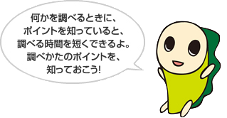 何かを調べるときに、ポイントを知っていると、調べる時間を短くできるよ。調べかたのポイントを、知っておこう！