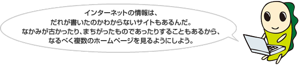 インターネットの情報は、だれが書いたのかわからないサイトもあるんだ。なかみが古かったり、まちがったものであったりすることもあるから、なるべく複数のホームページを見るようにしよう。 